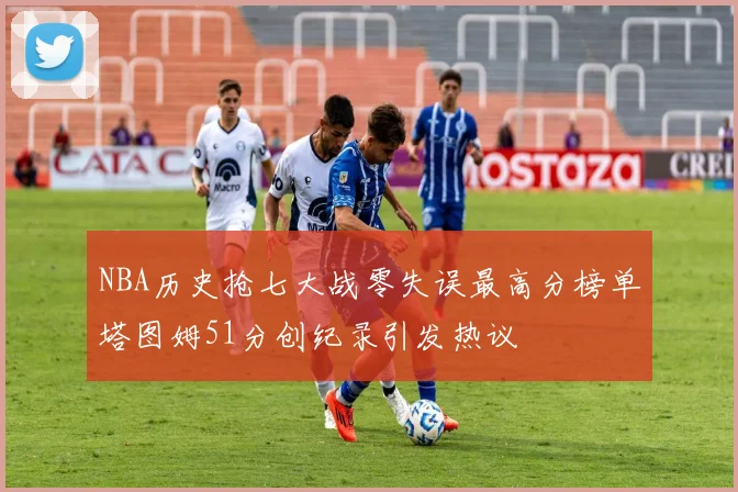 NBA历史抢七大战零失误最高分榜单塔图姆51分创纪录引发热议