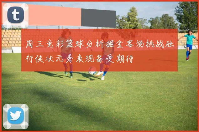 周三竞彩篮球分析掘金客场挑战独行侠状元秀表现备受期待