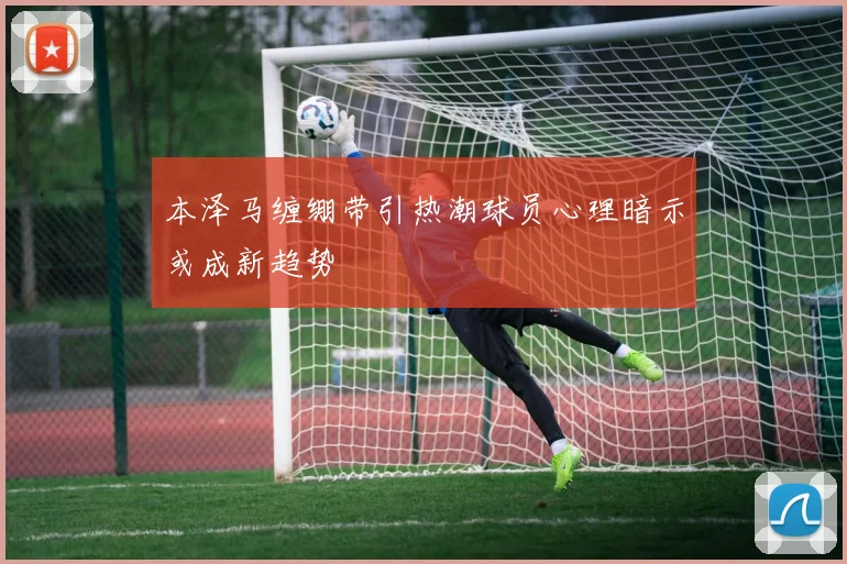 本泽马缠绷带引热潮球员心理暗示或成新趋势
