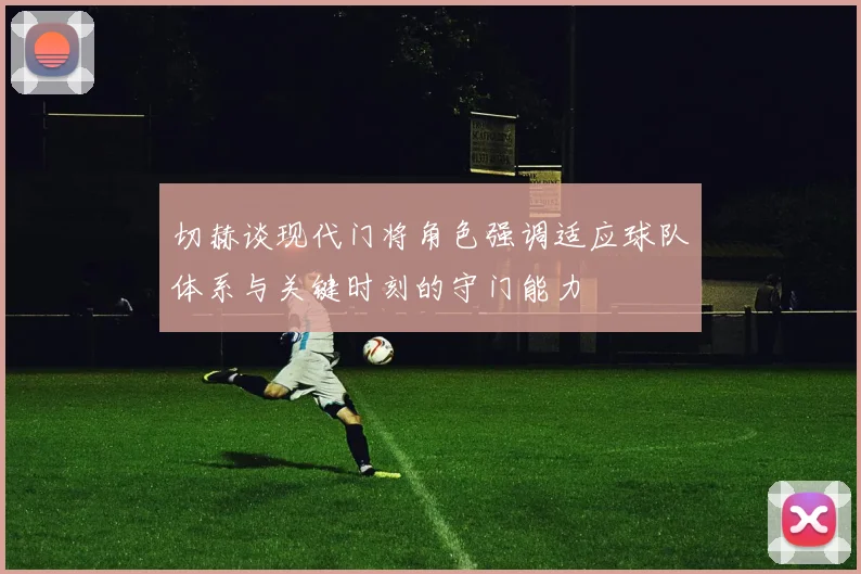 切赫谈现代门将角色强调适应球队体系与关键时刻的守门能力