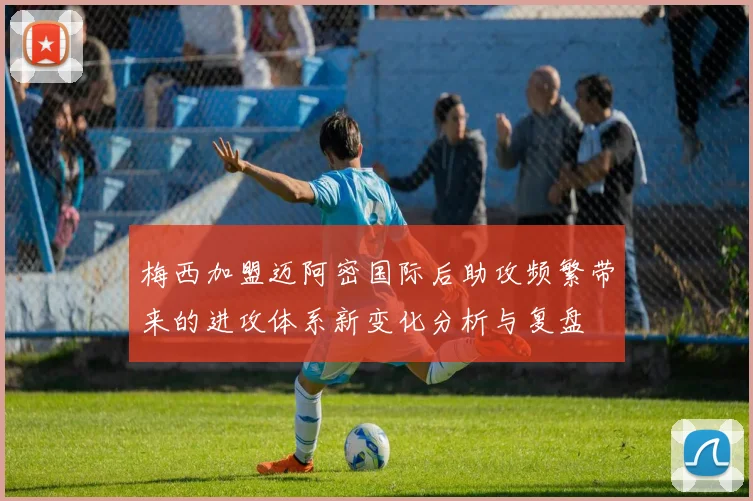梅西加盟迈阿密国际后助攻频繁带来的进攻体系新变化分析与复盘
