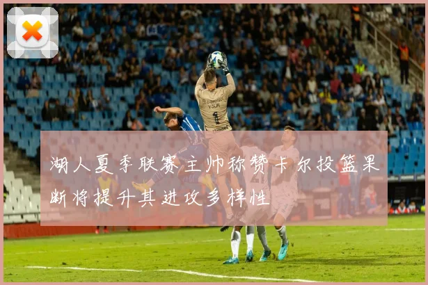湖人夏季联赛主帅称赞卡尔投篮果断将提升其进攻多样性