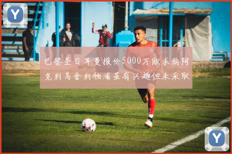 巴黎圣日耳曼报价5000万欧求购阿克利乌舍利物浦虽有兴趣但未采取行动