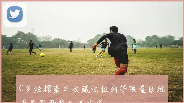 C罗炫耀豪车收藏法拉利等限量款玩具尽显奢华生活方式