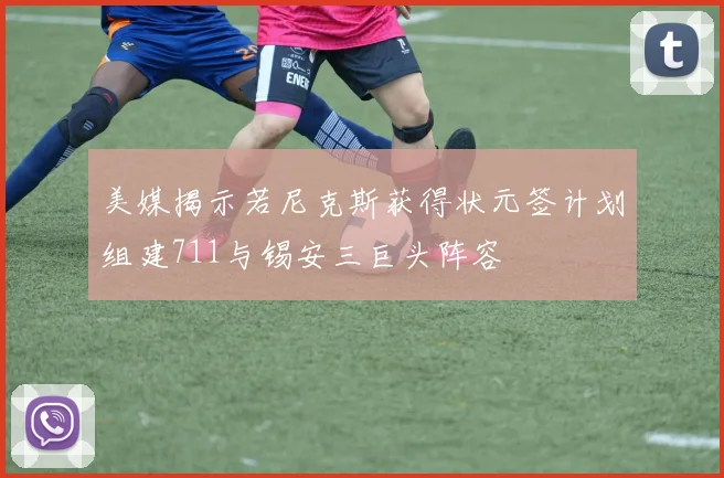 美媒揭示若尼克斯获得状元签计划组建711与锡安三巨头阵容