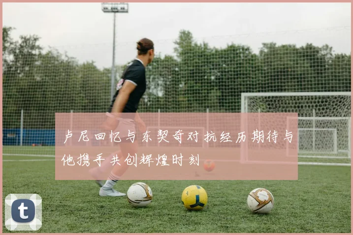 卢尼回忆与东契奇对抗经历期待与他携手共创辉煌时刻
