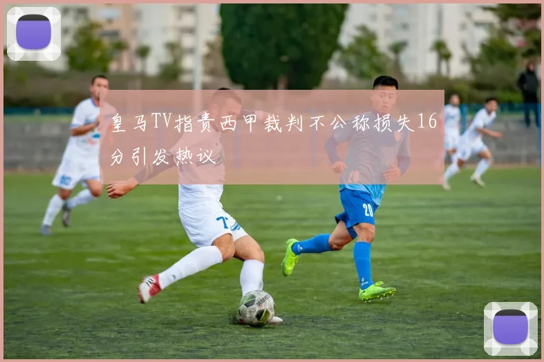 皇马TV指责西甲裁判不公称损失16分引发热议