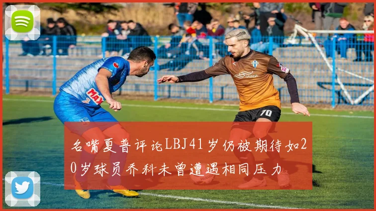 名嘴夏普评论LBJ41岁仍被期待如20岁球员乔科未曾遭遇相同压力