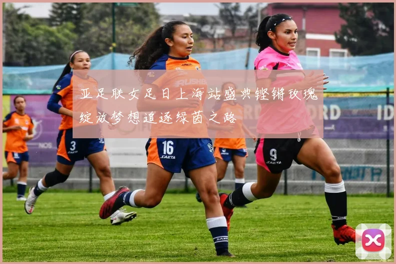 亚足联女足日上海站盛典铿锵玫瑰绽放梦想追逐绿茵之路