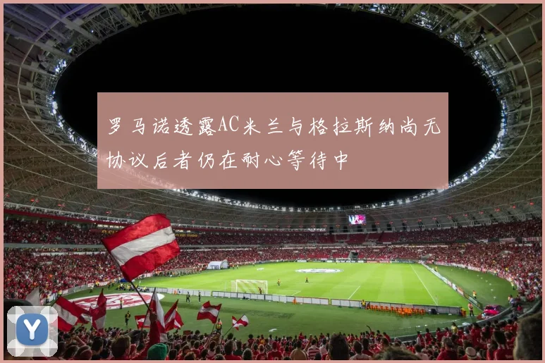 罗马诺透露AC米兰与格拉斯纳尚无协议后者仍在耐心等待中