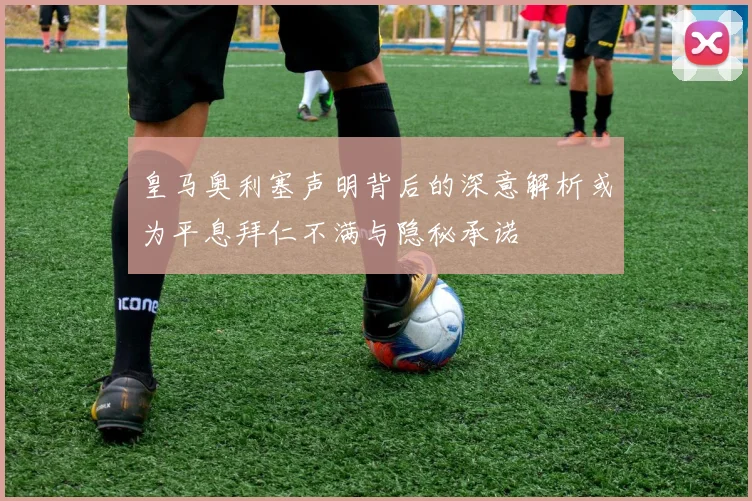 皇马奥利塞声明背后的深意解析或为平息拜仁不满与隐秘承诺