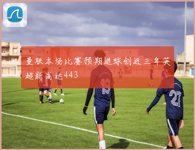 曼联本场比赛预期进球创近三年英超新高达443