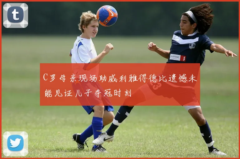 C罗母亲现场助威利雅得德比遗憾未能见证儿子夺冠时刻