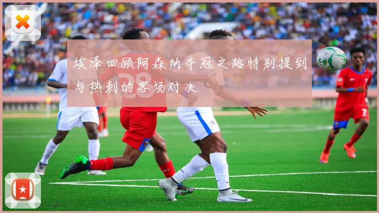 埃泽回顾阿森纳夺冠之路特别提到与热刺的客场对决