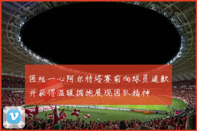 团结一心阿尔特塔赛前向球员道歉并获得温暖拥抱展现团队精神