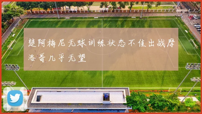 楚阿梅尼无球训练状态不佳出战摩洛哥几乎无望