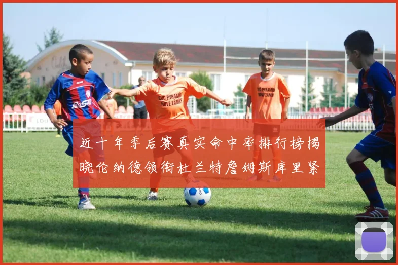 近十年季后赛真实命中率排行榜揭晓伦纳德领衔杜兰特詹姆斯库里紧随其后