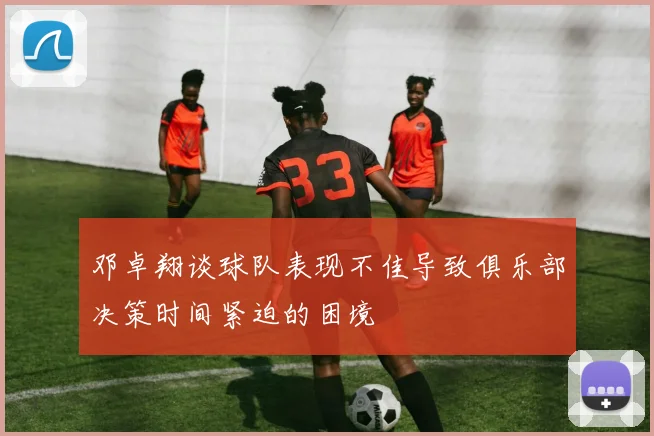 邓卓翔谈球队表现不佳导致俱乐部决策时间紧迫的困境