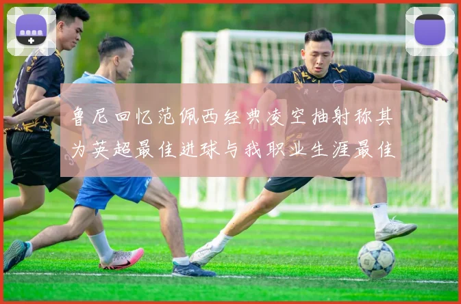 鲁尼回忆范佩西经典凌空抽射称其为英超最佳进球与我职业生涯最佳传球结合