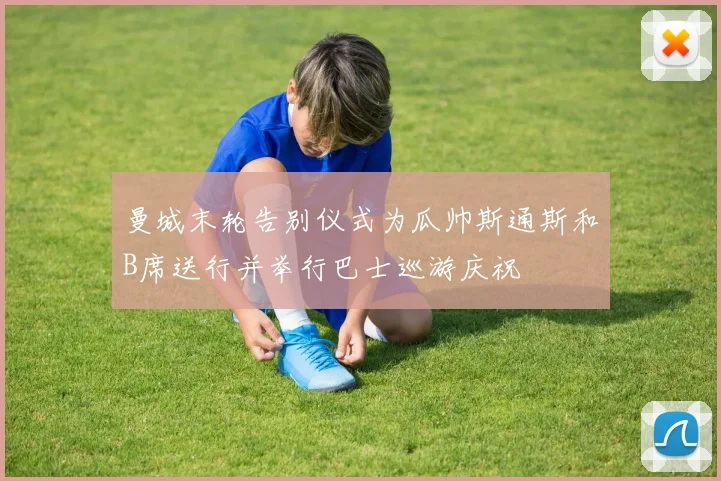 曼城末轮告别仪式为瓜帅斯通斯和B席送行并举行巴士巡游庆祝