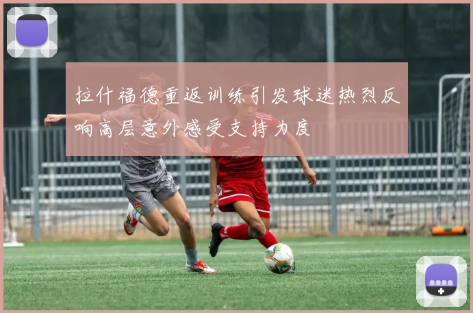 拉什福德重返训练引发球迷热烈反响高层意外感受支持力度