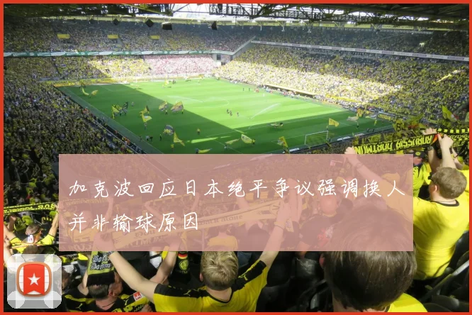 加克波回应日本绝平争议强调换人并非输球原因