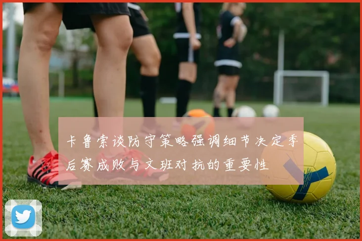 卡鲁索谈防守策略强调细节决定季后赛成败与文班对抗的重要性