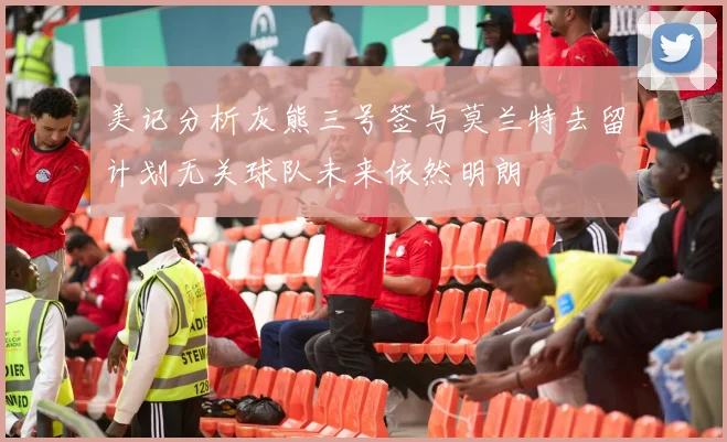 美记分析灰熊三号签与莫兰特去留计划无关球队未来依然明朗