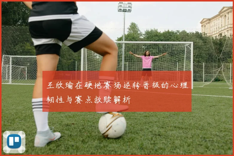 王欣瑜在硬地赛场逆转晋级的心理韧性与赛点救赎解析