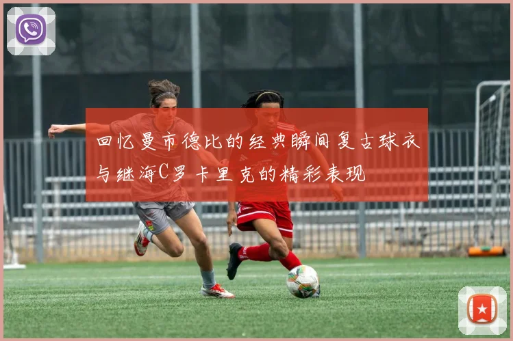 回忆曼市德比的经典瞬间复古球衣与继海C罗卡里克的精彩表现