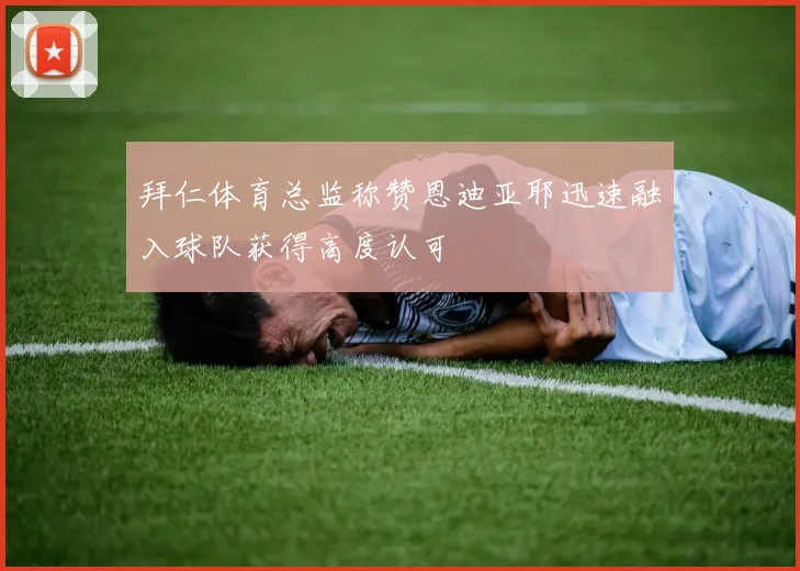 拜仁体育总监称赞恩迪亚耶迅速融入球队获得高度认可